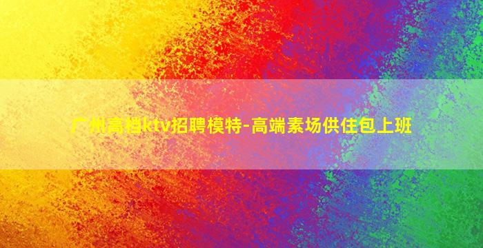 广州高档ktv招聘模特-高端素场供住包上班
